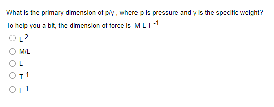 What is the primary dimension of p/y , where p is pressure and y is the specific weight?
To help you a bit, the dimension of force is MLT-1
OL2
M/L
T-1
O -1
