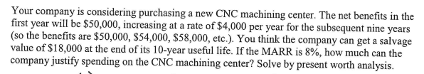 Your company is considering purchasing a new CNC machining center. The net benefits in the
first year will be $50,000, increasing at a rate of $4,000 per year for the subsequent nine years
(so the benefits are $50,000, $54,000, $58,000, etc.). You think the company can get a salvage
value of $18,000 at the end of its 10-year useful life. If the MARR is 8%, how much can the
company justify spending on the CNC machining center? Solve by present worth analysis.
