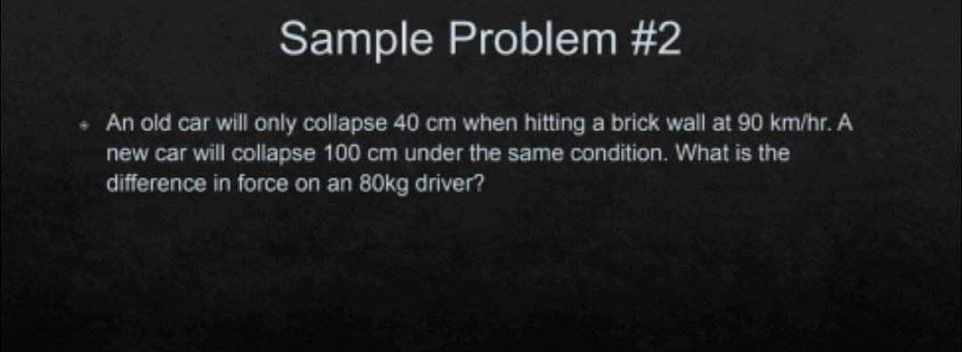 Sample Problem #2
• An old car will only collapse 40 cm when hitting a brick wall at 90 km/hr. A
new car will collapse 100 cm under the same condition. What is the
difference in force on an 80kg driver?