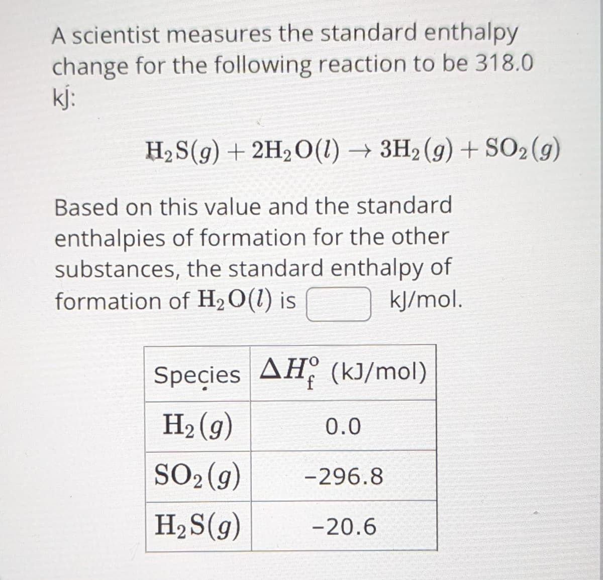 A scientist measures the standard enthalpy
change for the following reaction to be 318.0
kj:
H₂S(g) + 2H₂O(1)→ 3H₂(g) + SO2(g)
Based on this value and the standard
enthalpies of formation for the other
substances, the standard enthalpy of
formation of H₂O(l) is
kJ/mol.
Species AH (kJ/mol)
H₂(g)
0.0
SO2(g) -296.8
H₂S(g) -20.6