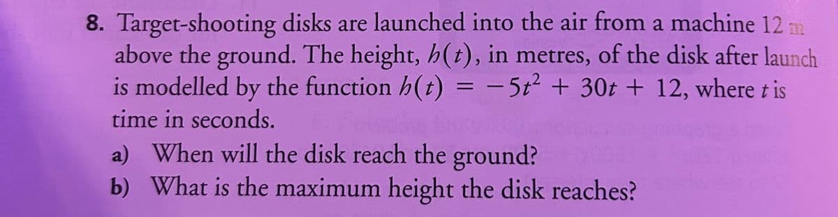 8. Target-shooting disks are launched into the air from a machine 12 m
above the ground. The height, h(t), in metres, of the disk after launch
is modelled by the function h(t) = -5t² + 30t + 12, where t is
time in seconds.
a) When will the disk reach the ground?
b) What is the maximum height the disk reaches?