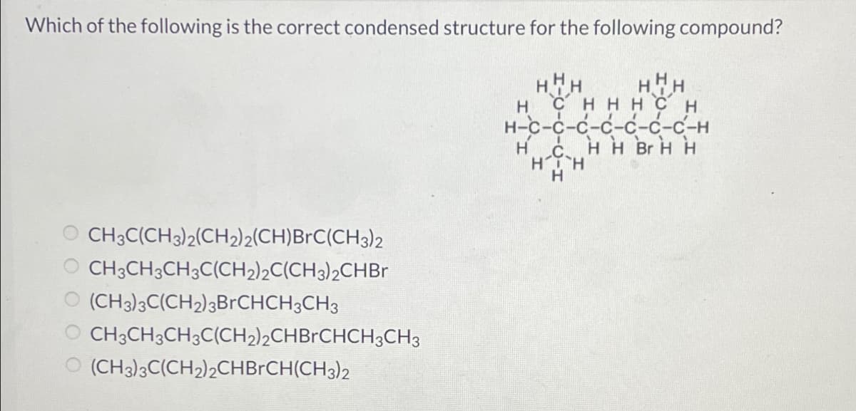 Which of the following is the correct condensed structure for the following compound?
HHH
CH3C(CH3)2(CH2)2(CH)BrC(CH3)2
CH3CH3CH3C(CH2)2C(CH3)2CHBr
(CH3)3C(CH₂)3BrCHCH3CH3
CH3CH3CH3C(CH₂)2CHBrCHCH3CH3
(CH3)3C(CH2)2CHBRCH(CH3)2
H
Hнн
с нннсн
н-с-с-с-с-с-с-с-н
H H Br H H
Н
С.
HT H
Н