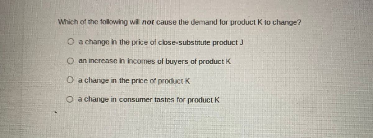 Which of the following will not cause the demand for product K to change?
O a change in the price of close-substitute product J
O an increase in incomes of buyers of product K
O a change in the price of product K
O a change in consumer tastes for product K
