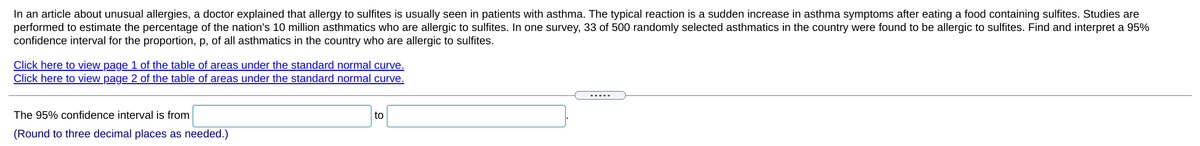 In an article about unusual allergies, a doctor explained that allergy to sulfites is usually seen in patients with asthma. The typical reaction is a sudden increase in asthma symptoms after eating a food containing sulfites. Studies are
performed to estimate the percentage of the nation's 10 million asthmatics who are allergic to sulfites. In one survey, 33 of 500 randomly selected asthmatics in the country were found to be allergic to sulfites. Find and interpret a 95%
confidence interval for the proportion, p, of all asthmatics in the country who are allergic to sulfites.
Click here to view page 1 of the table of areas under the standard normal curve.
Click here to view page 2 of the table of areas under the standard normal curve.
.....
The 95% confidence interval is from
to
(Round to three decimal places as needed.)

