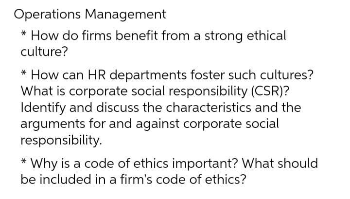 Operations Management
* How do firms benefit from a strong ethical
culture?
* How can HR departments foster such cultures?
What is corporate social responsibility (CSR)?
Identify and discuss the characteristics and the
arguments for and against corporate social
responsibility.
* Why is a code of ethics important? What should
be included in a firm's code of ethics?
