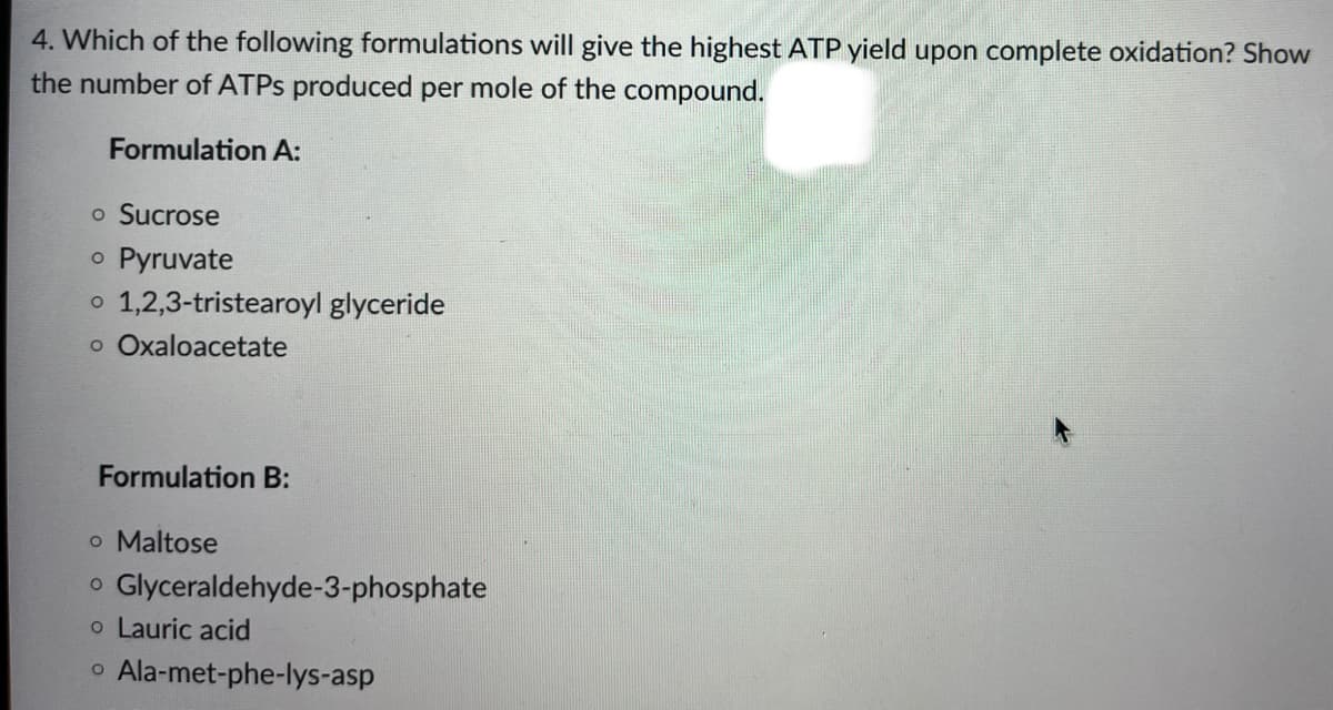 4. Which of the following formulations will give the highest ATP yield upon complete oxidation? Show
the number of ATPs produced per mole of the compound.
Formulation A:
o Sucrose
o Pyruvate
o 1,2,3-tristearoyl glyceride
o Oxaloacetate
Formulation B:
o Maltose
o Glyceraldehyde-3-phosphate
o Lauric acid
o Ala-met-phe-lys-asp