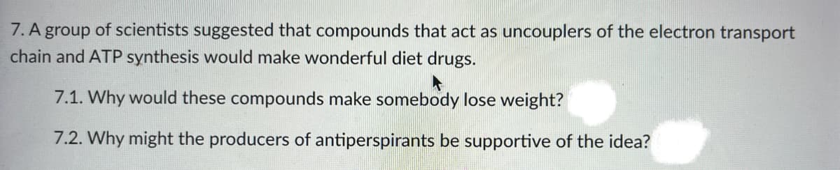 7. A group of scientists suggested that compounds that act as uncouplers of the electron transport
chain and ATP synthesis would make wonderful diet drugs.
7.1. Why would these compounds make somebody lose weight?
7.2. Why might the producers of antiperspirants be supportive of the idea?