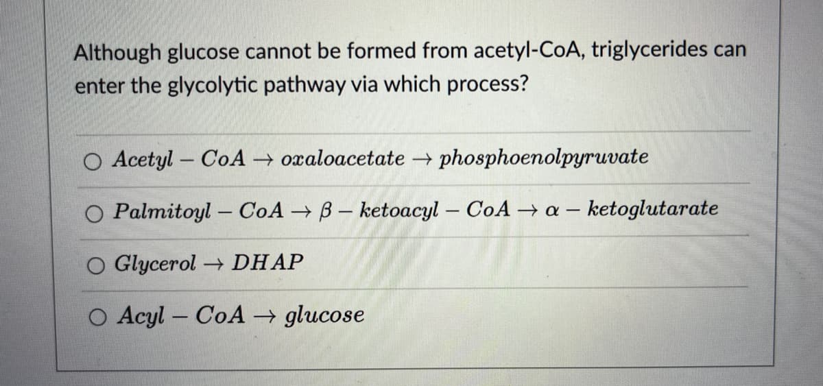 Although glucose cannot be formed from acetyl-CoA, triglycerides can
enter the glycolytic pathway via which process?
O Acetyl-CoA → oxaloacetate → phosphoenolpyruvate
O Palmitoyl-CoAB- ketoacyl-CoA → a-ketoglutarate
O Glycerol → DHAP
Acyl-CoA glucose