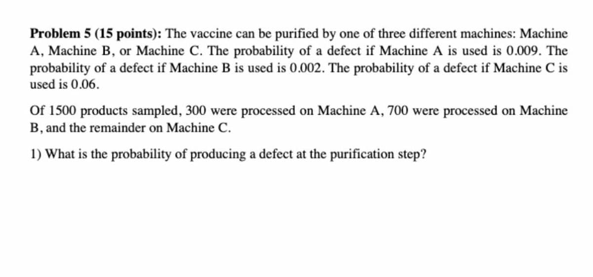 Problem 5 (15 points): The vaccine can be purified by one of three different machines: Machine
A, Machine B, or Machine C. The probability of a defect if Machine A is used is 0.009. The
probability of a defect if Machine B is used is 0.002. The probability of a defect if Machine C is
used is 0.06.
Of 1500 products sampled, 300 were processed on Machine A, 700 were processed on Machine
B, and the remainder on Machine C.
1) What is the probability of producing a defect at the purification step?
