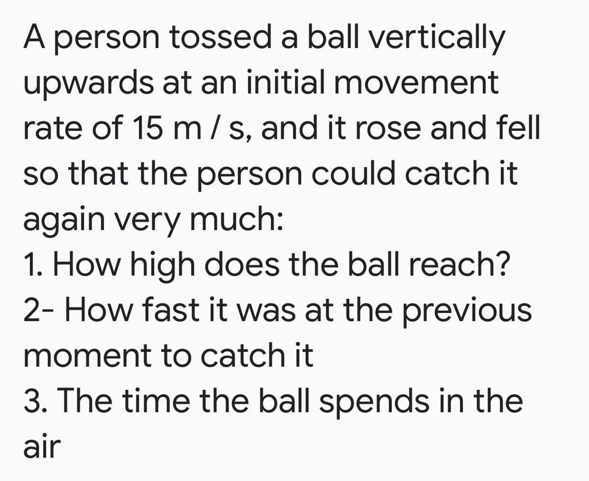 A person tossed a ball vertically
upwards at an initial movement
rate of 15 m / s, and it rose and fell
so that the person could catch it
again very much:
1. How high does the ball reach?
2- How fast it was at the previous
moment to catch it
3. The time the ball spends in the
air
