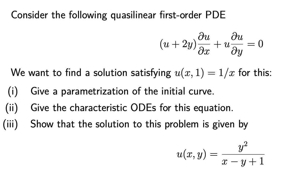 Consider the following quasilinear first-order PDE
du
du
(u + 2y)
+ u
Əx
0 =
We want to find a solution satisfying u(x, 1) =1/x for this:
(i) Give a parametrization of the initial curve.
(ii) Give the characteristic ODES for this equation.
(iii) Show that the solution to this problem is given by
y?
u(x, y)
х — у+1
