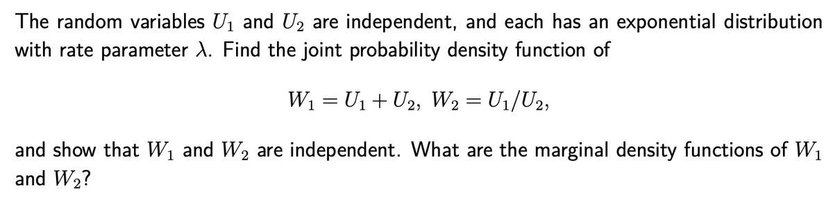 The random variables U1 and U2 are independent, and each has an exponential distribution
with rate parameter A. Find the joint probability density function of
W1 = U1 + U2, W2= U1/U2,
and show that W1 and W2 are independent. What are the marginal density functions of W1
and W2?
