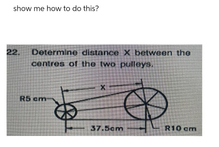 show me how to do this?
Determine distance X between the
centres of the two puilleys.
R5 cm
B
X
37.5cm
R10 cm
