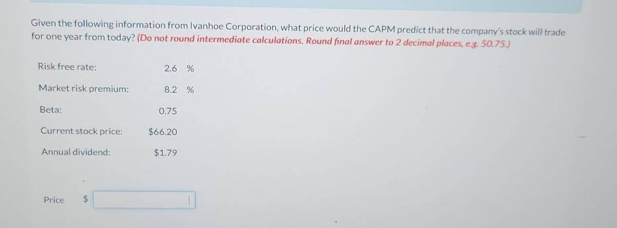 Given the following information from Ivanhoe Corporation, what price would the CAPM predict that the company's stock will trade
for one year from today? (Do not round intermediate calculations. Round final answer to 2 decimal places, e.g. 50.75.)
Risk free rate:
Market risk premium:
Beta:
Current stock price:
Annual dividend:
Price $
2.6 %
8.2 %
0.75
$66.20
$1.79