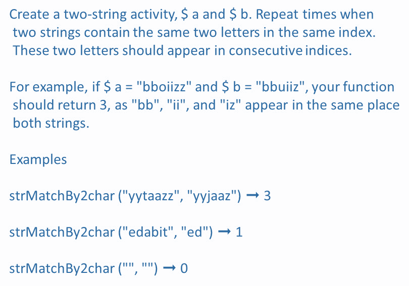 Create a two-string activity, $ a and $ b. Repeat times when
two strings contain the same two letters in the same index.
These two letters should appear in consecutive indices.
For example, if $ a = "bboiizz" and $ b = "bbuiiz", your function
should return 3, as "bb", "ii", and "iz" appear in the same place
both strings.
Examples
strMatchBy2char ("yytaazz", "yyjaaz") → 3
strMatchBy2char ("edabit", "ed") → 1
strMatchBy2char ("", "") → 0
