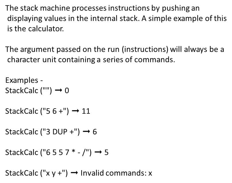 The stack machine processes instructions by pushing an
displaying values in the internal stack. A simple example of this
is the calculator.
The argument passed on the run (instructions) will always be a
character unit containing a series of commands.
Examples -
StackCalc ("") – 0
StackCalc ("5 6 +") → 11
StackCalc ("3 DUP +") → 6
StackCalc ("6 5 57 * - /") – 5
StackCalc ("x y +") – Invalid commands: x
