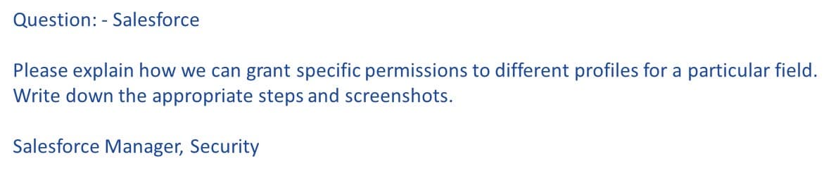 Question: - Salesforce
Please explain how we can grant specific permissions to different profiles for a particular field.
Write down the appropriate steps and screenshots.
Salesforce Manager, Security
