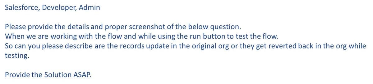 Salesforce, Developer, Admin
Please provide the details and proper screenshot of the below question.
When we are working with the flow and while using the run button to test the flow.
So can you please describe are the records update in the original org or they get reverted back in the org while
testing.
Provide the Solution ASAP.
