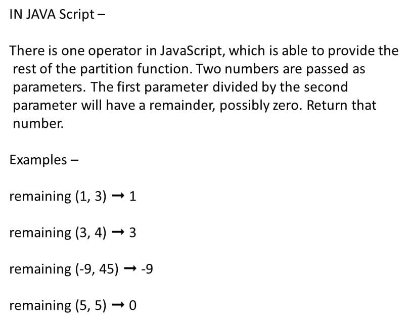 IN JAVA Script -
There is one operator in JavaScript, which is able to provide the
rest of the partition function. Two numbers are passed as
parameters. The first parameter divided by the second
parameter will have a remainder, possibly zero. Return that
number.
Examples -
remaining (1, 3)·
remaining (3, 4) → 3
remaining (-9, 45) – -9
remaining (5, 5) → 0
