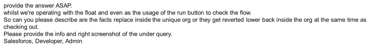 provide the answer ASAP.
whilst we're operating with the float and even as the usage of the run button to check the flow.
So can you please describe are the facts replace inside the unique org or they get reverted lower back inside the org at the same time as
checking out.
Please provide the info and right screenshot of the under query.
Salesforce, Developer, Admin
