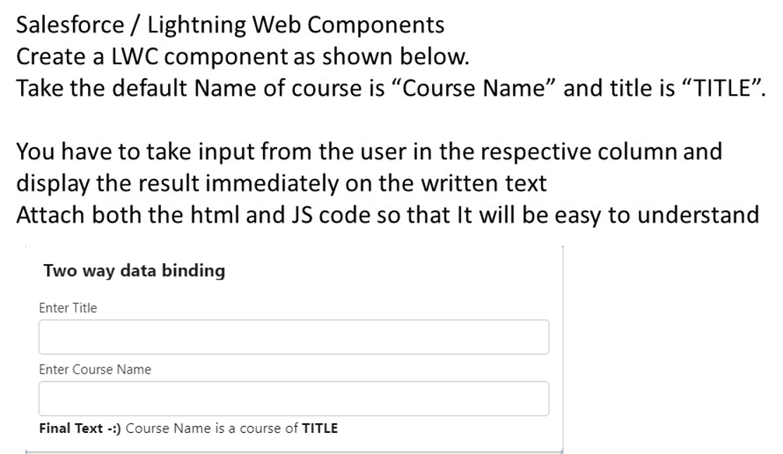 Salesforce / Lightning Web Components
Create a LWC component as shown below.
Take the default Name of course is "Course Name" and title is "TITLE".
You have to take input from the user in the respective column and
display the result immediately on the written text
Attach both the html and JS code so that It will be easy to understand
Two way data binding
Enter Title
Enter Course Name
Final Text -:) Course Name is a course of TITLE
