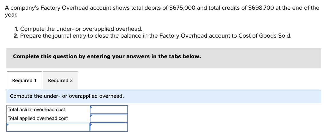 A company's Factory Overhead account shows total debits of $675,000 and total credits of $698,700 at the end of the
year.
1. Compute the under- or overapplied overhead.
2. Prepare the journal entry to close the balance in the Factory Overhead account to Cost of Goods Sold.
Complete this question by entering your answers in the tabs below.
Required 1
Required 2
Compute the under- or overapplied overhead.
Total actual overhead cost
Total applied overhead cost