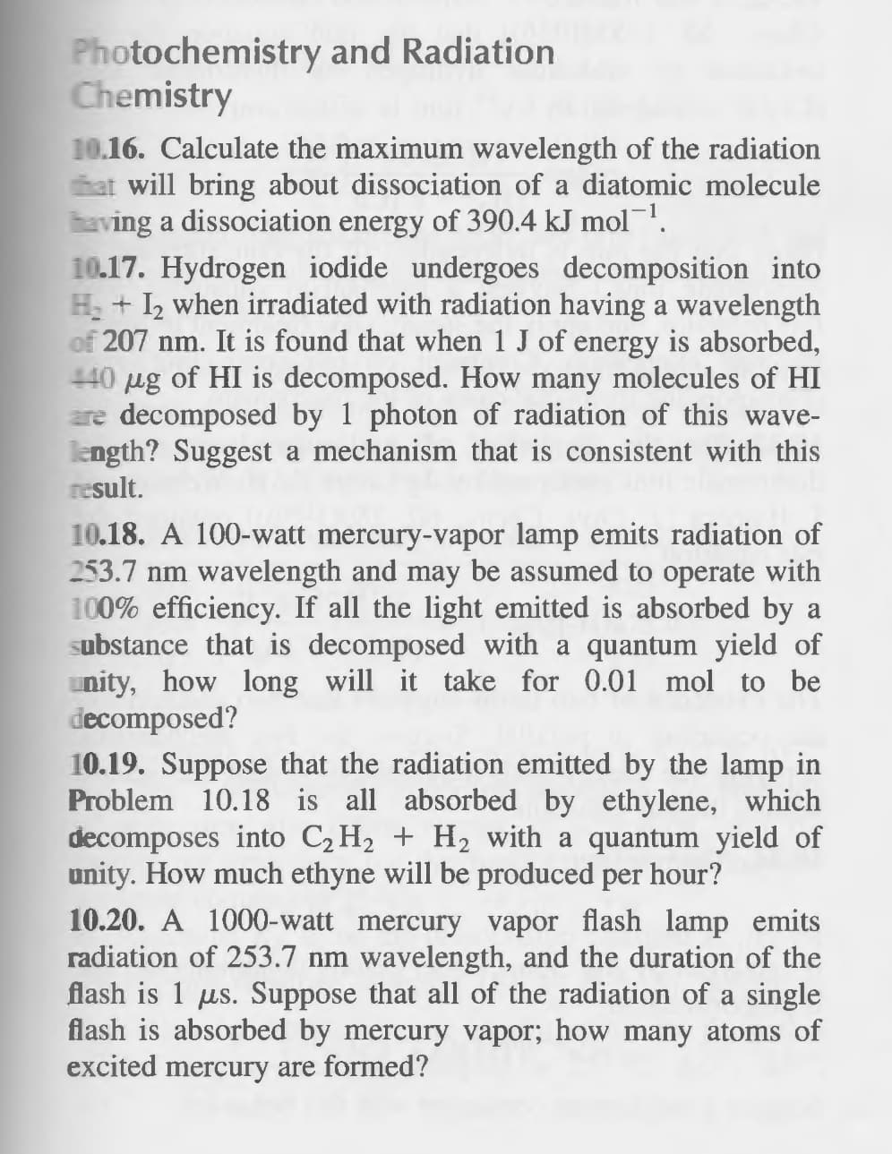 Photochemistry and Radiation
Chemistry
10.16. Calculate the maximum wavelength of the radiation
at will bring about dissociation of a diatomic molecule
having a dissociation energy of 390.4 kJ mol¹.
10.17. Hydrogen iodide undergoes decomposition into
H₂ + 1₂ when irradiated with radiation having a wavelength
of 207 nm. It is found that when 1 J of energy is absorbed,
440 μg of HI is decomposed. How many molecules of HI
are decomposed by 1 photon of rad tion
this wave-
length? Suggest a mechanism that is consistent with this
result.
10.18. A 100-watt mercury-vapor lamp emits radiation of
253.7 nm wavelength and may be assumed to operate with
100% efficiency. If all the light emitted is absorbed by a
substance that is decomposed with a quantum yield of
nity, how long will it take for 0.01 mol to be
decomposed?
10.19. Suppose that the radiation emitted by the lamp in
Problem 10.18 is all absorbed by ethylene, which
decomposes into C₂ H₂ + H₂ with a quantum yield of
unity. How much ethyne will be produced per hour?
10.20. A 1000-watt mercury vapor flash lamp emits
radiation of 253.7 nm wavelength, and the duration of the
flash is 1 us. Suppose that all of the radiation of a single
flash is absorbed by mercury vapor; how many atoms of
excited mercury are formed?