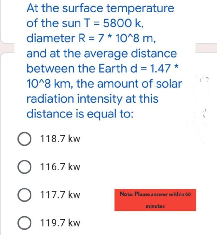 At the surface temperature
of the sun T = 5800 k,
diameter R = 7 * 10^8 m,
and at the average distance
between the Earth d = 1.47 *
10^8 km, the amount of solar
radiation intensity at this
distance is equal to:
O 118.7 kw
O 116.7 kw
O 117.7 kw
O 119.7 kw
Note: Please answer within 60
minutes