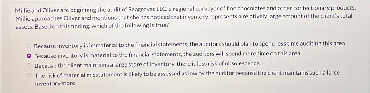 Millie and Oliver are beginning the audit of Seagroves LLC, a regional purveyor of fine chocolates and other confectionary products.
Millie approaches Oliver and mentions that she has noticed that inventory represents a relatively large amount of the client's total
assets. Based on this finding, which of the following is true?
Because inventory is immaterial to the financial statements, the auditors should plan to spend less time auditing this area.
O Because inventory is material to the financial statements, the auditors will spend more time on this area.
Because the client maintains a large store of inventory, there is less risk of obsolescence.
The risk of material misstatement is likely to be assessed as low by the auditor because the client maintains such a large
inventory store.