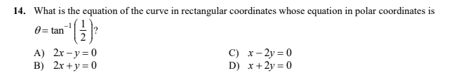 14. What is the equation of the curve in rectangular coordinates whose equation in polar coordinates is
0= tan
A) 2x – y = 0
B) 2x +y= 0
C) x- 2y = 0
D) x+2y = 0
