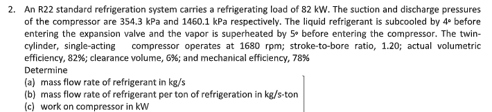 2. An R22 standard refrigeration system carries a refrigerating load of 82 kW. The suction and discharge pressures
of the compressor are 354.3 kPa and 1460.1 kPa respectively. The liquid refrigerant is subcooled by 4° before
entering the expansion valve and the vapor is superheated by 5° before entering the compressor. The twin-
cylinder, single-acting
efficiency, 82%; clearance volume, 6%; and mechanical efficiency, 78%
compressor operates at 1680 rpm; stroke-to-bore ratio, 1.20; actual volumetric
Determine
(a) mass flow rate of refrigerant in kg/s
(b) mass flow rate of refrigerant per ton of refrigeration in kg/s-ton
(c) work on compressor in kW
