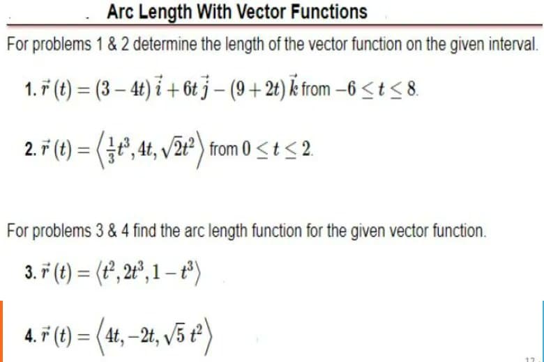Arc Length With Vector Functions
For problems 1 & 2 determine the length of the vector function on the given interval.
1. ř (t) = (3 – 4t) i + 6t j – (9 + 2t) from –6 < t<8.
2. ř (t) = (t', 4t, v/2t²) from 0<t< 2.
For problems 3 & 4 find the arc length function for the given vector function.
3. ř (t) = (t, 2º°, 1 – t°)
4. F (t) = (4t, –2t, /3 t²)
%3D
