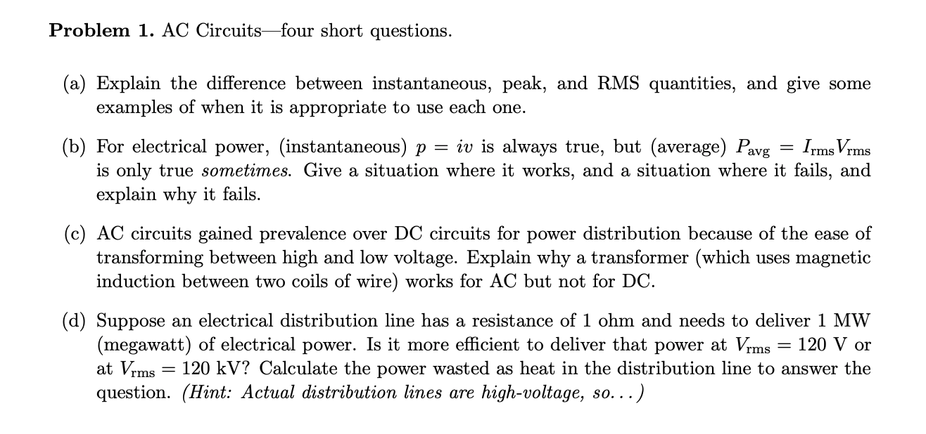 Problem 1. AC Circuits-four short questions.
(a) Explain the difference between instantaneous, peak, and RMS quantities, and give some
examples of when it is appropriate to use each one.
(b) For electrical power, (instantaneous) p
is only true sometimes. Give a situation where it works, and a situation where it fails, and
explain why it fails.
= iv is always true, but (average) Pavg
Irms Vrms
(c) AC circuits gained prevalence over DC circuits for power distribution because of the ease of
transforming between high and low voltage. Explain why a transformer (which uses magnetic
induction between two coils of wire) works for AC but not for DC.
(d) Suppose an electrical distribution line has a resistance of 1 ohm and needs to deliver 1 MW
(megawatt) of electrical power. Is it more efficient to deliver that power at Vrms
at Vrms
question. (Hint: Actual distribution lines are high-voltage, so...)
= 120 V or
120 kV? Calculate the power wasted as heat in the distribution line to answer the
