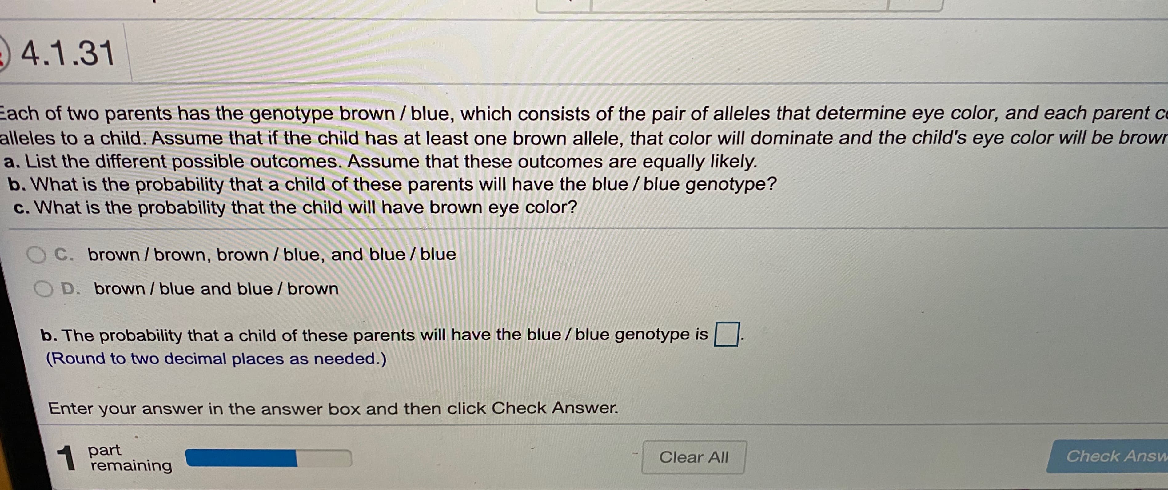 4.1.31
Each of two parents has the genotype brown / blue, which consists of the pair of alleles that determine eye color, and each parent c
alleles to a child. Assume that if the child has at least one brown allele, that color will dominate and the child's eye color will be browr
a. List the different possible outcomes. Assume that these outcomes are equally likely.
b. What is the probability that a child of these parents will have the blue / blue genotype?
c. What is the probability that the child will have brown eye color?
OC. brown / brown, brown / blue, and blue / blue
O D. brown / blue and blue / brown
b. The probability that a child of these parents will have the blue / blue genotype is
(Round to two decimal places as needed.)
Enter your answer in the answer box and then click Check Answer.
1 part
remaining
Clear All
Check Answ
