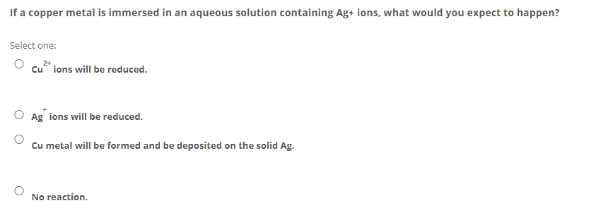 If a copper metal is immersed in an aqueous solution containing Ag+ ions, what would you expect to happen?
Select one:
Cu ions will be reduced.
O Ag ions will be reduced.
Cu metal will be formed and be deposited on the solid Ag.
No reaction.
