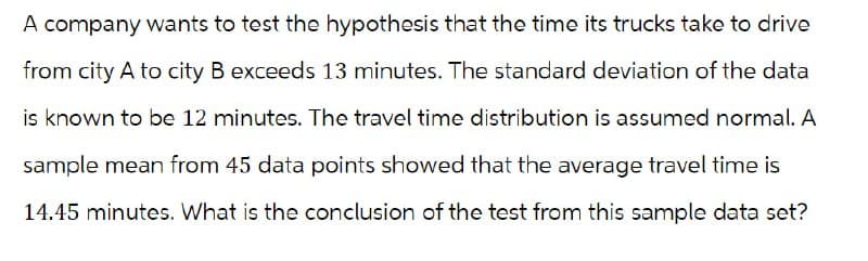 A company wants to test the hypothesis that the time its trucks take to drive
from city A to city B exceeds 13 minutes. The standard deviation of the data
is known to be 12 minutes. The travel time distribution is assumed normal. A
sample mean from 45 data points showed that the average travel time is
14.45 minutes. What is the conclusion of the test from this sample data set?
