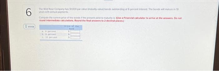 6
The Wild Rose Company has $1000 par value (maturity value) bonds outstanding at 9 percent interest. The bonds will mature in 19
years with annual payments
Compute the current price of the bonds if the present yield to maturity is: (Use a Financial calculator to arrive at the answers. Do not
round Intermediate calculations. Round the final answers to 2 decimal places)
a 8 percent
b. percent
c. 12 percent
Price of I
bond
$
1
3