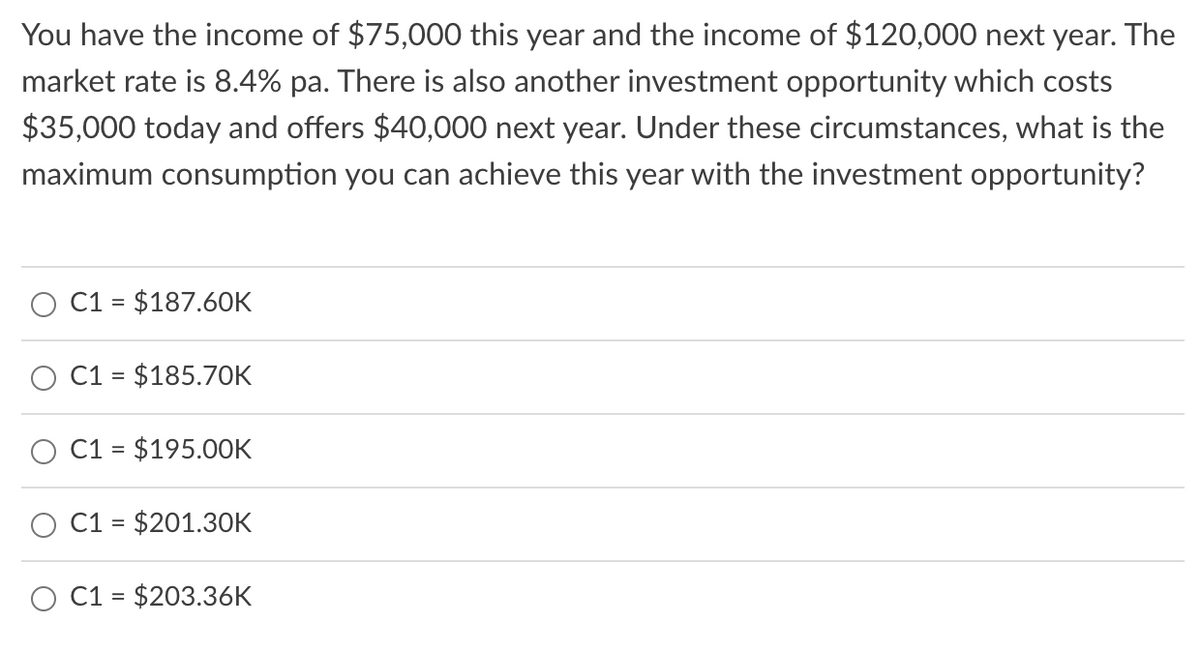 You have the income of $75,000 this year and the income of $120,000 next year. The
market rate is 8.4% pa. There is also another investment opportunity which costs
$35,000 today and offers $40,000 next year. Under these circumstances, what is the
maximum consumption you can achieve this year with the investment opportunity?
C1 = $187.60K
O C1 = $185.70K
C1 = $195.00K
C1 = $201.30K
C1 = $203.36K
