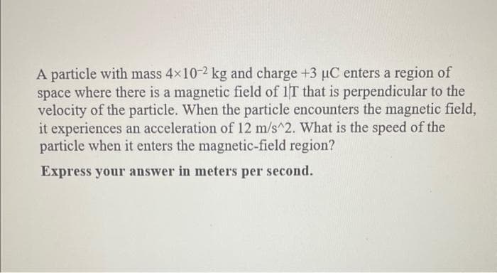 A particle with mass 4x10-2 kg and charge +3 µC enters a region of
space where there is a magnetic field of 1T that is perpendicular to the
velocity of the particle. When the particle encounters the magnetic field,
it experiences an acceleration of 12 m/s^2. What is the speed of the
particle when it enters the magnetic-field region?
Express your answer in meters per second.