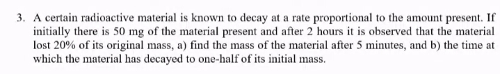 3. A certain radioactive material is known to decay at a rate proportional to the amount present. If
initially there is 50 mg of the material present and after 2 hours it is observed that the material
lost 20% of its original mass, a) find the mass of the material after 5 minutes, and b) the time at
which the material has decayed to one-half of its initial mass.
