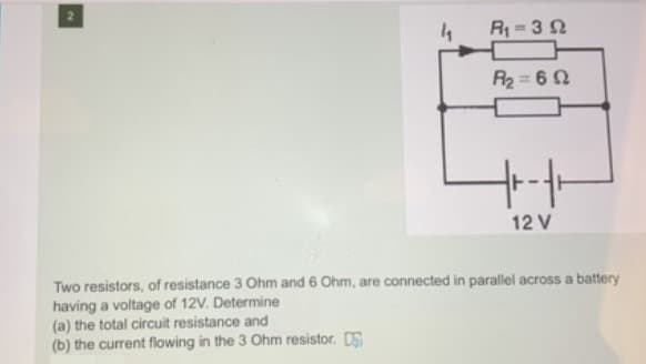 4
R 32
R2 = 6 2
12 V
Two resistors, of resistance 3 Ohm and 6 Ohm, are connected in parallel across a battery
having a voltage of 12V. Determine
(a) the total circuit resistance and
(b) the current flowing in the 3 Ohm resistor. DS
