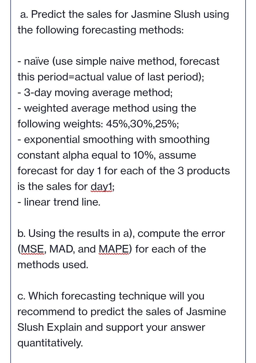 a. Predict the sales for Jasmine Slush using
the following forecasting methods:
- naïve (use simple naive method, forecast
this period=actual value of last period);
- 3-day moving average method;
- weighted average method using the
following weights: 45%,30%,25%;
- exponential smoothing with smoothing
constant alpha equal to 10%, assume
forecast for day 1 for each of the 3 products
is the sales for day1;
- linear trend line.
b. Using the results in a), compute the error
(MSE, MAD, and MAPE) for each of the
methods used.
c. Which forecasting technique will you
recommend to predict the sales of Jasmine
Slush Explain and support your answer
quantitatively.
