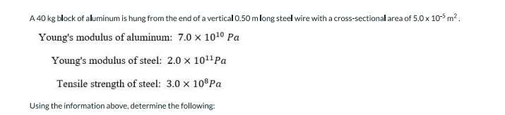 A 40 kg block of aluminum is hung from the end of a vertical 0.50 m long steel wire with a cross-sectional area of 5.0 x 105 m2.
Young's modulus of aluminum: 7.0 x 1010 Pa
Young's modulus of steel: 2.0 x 1011Pa
Tensile strength of steel: 3.0 x 10 Pa
Using the information above, determine the following:

