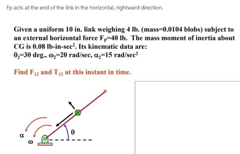 Fp acts at the end of the link in the horizontal, rightward direction.
Given a uniform 10 in. link weighing 4 lb. (mass=0.0104 blobs) subject to
an external horizontal force Fp=40 lb. The mass moment of inertia about
CG is 0.08 lb-in-sec?. Its kinematic data are:
0,=30 deg., @,=20 rad/sec, a,=15 rad/sec?
Find F12 and T12 at this instant in time.
a
