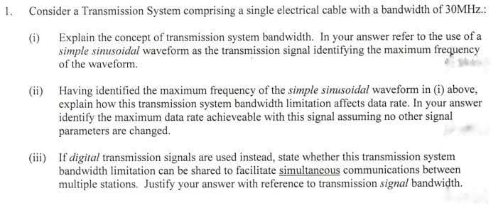 1.
Consider a Transmission System comprising a single electrical cable with a bandwidth of 30MHz.:
(i) Explain the concept of transmission system bandwidth. In your answer refer to the use of a
simple sinusoidal waveform as the transmission signal identifying the maximum frequency
of the waveform.
(ii) Having identified the maximum frequency of the simple sinusoidal waveform in (i) above,
explain how this transmission system bandwidth limitation affects data rate. In your answer
identify the maximum data rate achieveable with this signal assuming no other signal
parameters are changed.
(iii) If digital transmission signals are used instead, state whether this transmission system
bandwidth limitation can be shared to facilitate simultaneous communications between
multiple stations. Justify your answer with reference to transmission signal bandwidth.