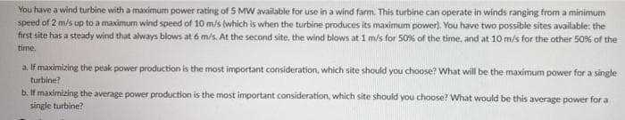 You have a wind turbine with a maximum power rating of 5 MW available for use in a wind farm. This turbine can operate in winds ranging from a minimum
speed of 2 m/s up to a maximum wind speed of 10 m/s (which is when the turbine produces its maximum power). You have two possible sites available: the
first site has a steady wind that always blows at 6 m/s. At the second site, the wind blows at 1 m/s for 50% of the time, and at 10 m/s for the other 50% of the
time.
a. If maximizing the peak power production is the most important consideration, which site should you choose? What will be the maximum power for a single
turbine?
b. If maximizing the average power production is the most important consideration, which site should you choose? What would be this average power for a
single turbine?