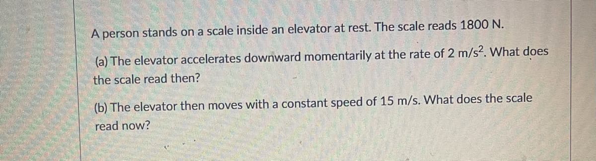 A person stands on a scale inside an elevator at rest. The scale reads 1800 N.
(a) The elevator accelerates downward momentarily at the rate of 2 m/s?. What does
the scale read then?
(b) The elevator then moves with a constant speed of 15 m/s. What does the scale
read now?
