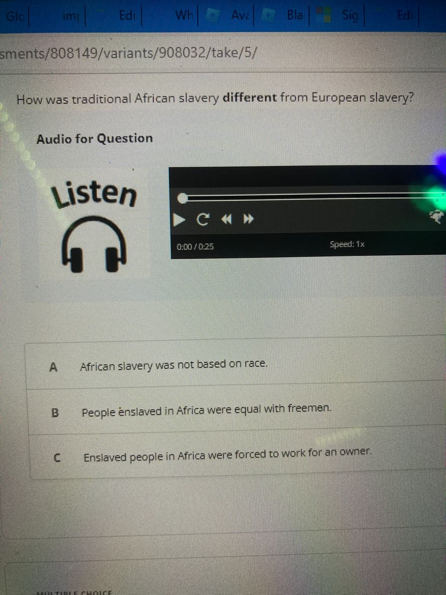 Gla
imp
sments/808149/variants/908032/take/5/
Audio for Question
A
Edi
Listen
B
C
Wh
How was traditional African slavery different from European slavery?
Ava
MULTIPLE CUBIC
CI
0:00/0:25
African slavery was not based on race.
Bla
Sig
People enslaved in Africa were equal with freemen.
Speed: 1x
Enslaved people in Africa were forced to work for an owner.
Edi
