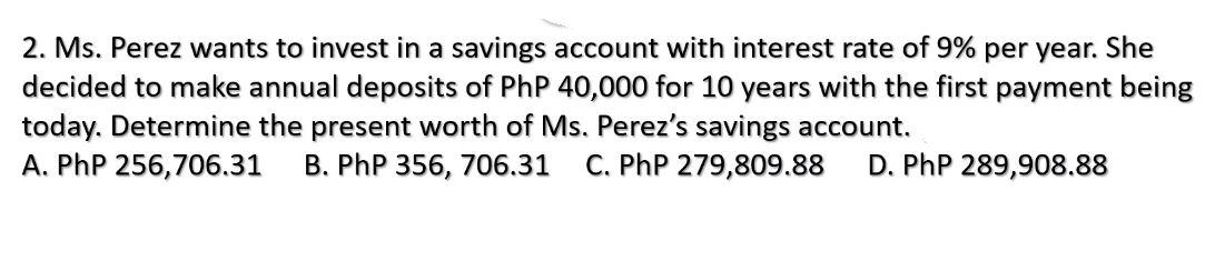 2. Ms. Perez wants to invest in a savings account with interest rate of 9% per year. She
decided to make annual deposits of PhP 40,000 for 10 years with the first payment being
today. Determine the present worth of Ms. Perez's savings account.
A. PhP 256,706.31
B. PhP 356, 706.31
C. PhP 279,809.88
D. PhP 289,908.88
