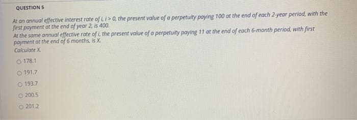 QUESTION 5
At an annual effective interest rate of i, >0, the present value of a perpetuity paying 100 at the end of each 2-year period, with the
first payment at the end of year 2, is 400.
At the same annual effective rate of i, the present value of a perpetuity paying 11 at the end of each 6-month period, with first
payment at the end of 6 months, is X.
Calculate X
O 178.1
O 191.7
O 193.7
O 200.5
O 201.2
